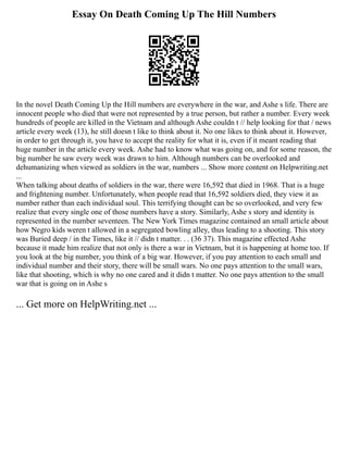 Essay On Death Coming Up The Hill Numbers
In the novel Death Coming Up the Hill numbers are everywhere in the war, and Ashe s life. There are
innocent people who died that were not represented by a true person, but rather a number. Every week
hundreds of people are killed in the Vietnam and although Ashe couldn t // help looking for that / news
article every week (13), he still doesn t like to think about it. No one likes to think about it. However,
in order to get through it, you have to accept the reality for what it is, even if it meant reading that
huge number in the article every week. Ashe had to know what was going on, and for some reason, the
big number he saw every week was drawn to him. Although numbers can be overlooked and
dehumanizing when viewed as soldiers in the war, numbers ... Show more content on Helpwriting.net
...
When talking about deaths of soldiers in the war, there were 16,592 that died in 1968. That is a huge
and frightening number. Unfortunately, when people read that 16,592 soldiers died, they view it as
number rather than each individual soul. This terrifying thought can be so overlooked, and very few
realize that every single one of those numbers have a story. Similarly, Ashe s story and identity is
represented in the number seventeen. The New York Times magazine contained an small article about
how Negro kids weren t allowed in a segregated bowling alley, thus leading to a shooting. This story
was Buried deep / in the Times, like it // didn t matter. . . (36 37). This magazine effected Ashe
because it made him realize that not only is there a war in Vietnam, but it is happening at home too. If
you look at the big number, you think of a big war. However, if you pay attention to each small and
individual number and their story, there will be small wars. No one pays attention to the small wars,
like that shooting, which is why no one cared and it didn t matter. No one pays attention to the small
war that is going on in Ashe s
... Get more on HelpWriting.net ...
 