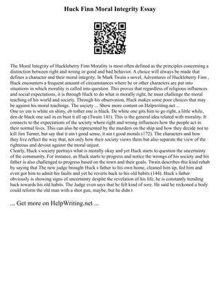 Huck Finn Moral Integrity Essay
The Moral Integrity of Huckleberry Finn Morality is most often defined as the principles concerning a
distinction between right and wrong or good and bad behavior. A choice will always be made that
defines a character and their moral integrity. In Mark Twain s novel, Adventures of Huckleberry Finn ,
Huck encounters a frequent amount of circumstances where he or other characters are put into
situations in which morality is called into question. This proves that regardless of religious influences
and social expectations, it is through Huck to do what is morally right, he must challenge the moral
teaching of his world and society. Through his observation, Huck makes some poor choices that may
be against his moral teachings. The society ... Show more content on Helpwriting.net ...
One uv em is white en shiny, eb tother one is black. De white one gits him to go right, a little while,
den de black one sail in en bust it all up (Twain 141). This is the general idea related with morality. It
connects to the expectations of the society where right and wrong influences how the people act in
their normal lives. This can also be represented by the murders on the ship and how they decide not to
kill Jim Turner, but say that it ain t good sense, it ain t good morals (172). The characters and how
they live reflect the way that, not only how their society views them but also separate the view of the
righteous and devout against the moral unjust.
Clearly, Huck s society portrays what is morally okay and yet Huck starts to question the uncertainty
of the community. For instance, as Huck starts to progress and notice the wrongs of his society and his
father is also challenged to progress based on the town and their goals. Twain describes this kind rehab
by saying that The new judge brought Huck s father to his own home, cleaned him up, fed him and
even got him to admit his faults and yet he reverts back to his old habits (144). Huck s father
obviously is showing signs of uncertainty despite the revelation of his life, he is constantly trending
back towards his old habits. The Judge even says that he felt kind of sore. He said he reckoned a body
could reform the old man with a shot gun, maybe, but he didn t
... Get more on HelpWriting.net ...
 