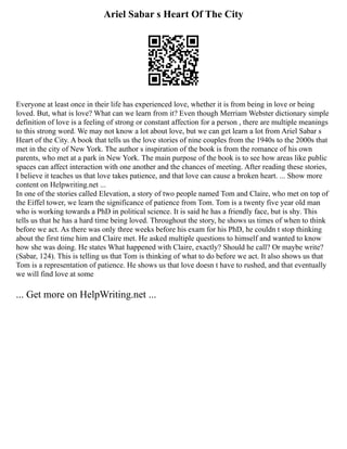 Ariel Sabar s Heart Of The City
Everyone at least once in their life has experienced love, whether it is from being in love or being
loved. But, what is love? What can we learn from it? Even though Merriam Webster dictionary simple
definition of love is a feeling of strong or constant affection for a person , there are multiple meanings
to this strong word. We may not know a lot about love, but we can get learn a lot from Ariel Sabar s
Heart of the City. A book that tells us the love stories of nine couples from the 1940s to the 2000s that
met in the city of New York. The author s inspiration of the book is from the romance of his own
parents, who met at a park in New York. The main purpose of the book is to see how areas like public
spaces can affect interaction with one another and the chances of meeting. After reading these stories,
I believe it teaches us that love takes patience, and that love can cause a broken heart. ... Show more
content on Helpwriting.net ...
In one of the stories called Elevation, a story of two people named Tom and Claire, who met on top of
the Eiffel tower, we learn the significance of patience from Tom. Tom is a twenty five year old man
who is working towards a PhD in political science. It is said he has a friendly face, but is shy. This
tells us that he has a hard time being loved. Throughout the story, he shows us times of when to think
before we act. As there was only three weeks before his exam for his PhD, he couldn t stop thinking
about the first time him and Claire met. He asked multiple questions to himself and wanted to know
how she was doing. He states What happened with Claire, exactly? Should he call? Or maybe write?
(Sabar, 124). This is telling us that Tom is thinking of what to do before we act. It also shows us that
Tom is a representation of patience. He shows us that love doesn t have to rushed, and that eventually
we will find love at some
... Get more on HelpWriting.net ...
 