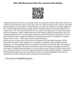 How Did Broussard Join The American Revolution
Amand Broussard also has his own personal reasons for joining the American Revolution. Broussard,
a Spanish citizen had little reason to take sides in the war. After relocating to New Orleans, Broussard
had succeeded as a farmer, gotten married and had a son. However, despite his seemingly happy life
New Orleans, Broussard still held a grudge against the British Empire for forcing his family out of
Acadia in the 1750 s and dreamed that this new war could be the opportunity to avenge their parents
and prove themselves worthy Acadian heirs (pg.70). Broussard s hatred of the British and thirst for
vengeance pulled him into a war that barely would have affected him had he stayed home. None of
these characters chose to support the British or the Americans because of an allegiance in political
beliefs or love for one ... Show more content on Helpwriting.net ...
DuVal also tries to make sense of the motives of characters with fluctuating allegiances. While
Payamataha the leader of the Chickasaw is an example of a character with seemingly confused
allegiances, we later understand him to be a character who chose not to choose sides and instead act
independently; motivated chiby what he believed was best for his people, he fought for a peaceful
coexistence. Although Payamataha made it very clear that he never deserted the British interest and
never will (pg.19), he also never fully supported the British. Despite multiple pledges of allegiance to
the British, Payamataha was truly an advocate for Native American independence and what was
ultimately best for the Chickasaw, believing that peace between Native
... Get more on HelpWriting.net ...
 
