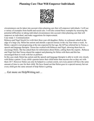 Planning Care That Will Empower Individuals
circumstances can be taken into account when planning care that will empower individuals. I will use
a variety of examples from health and social care. I will also extend these examples by assessing the
potential difficulties in taking individual circumstances into account when planning care that will
empower an individual, and make suggestions for improvement.
Case study 1: Communication
Rebecca and Nigel Smyth live with their three year old daughter, Helen, in a pleasant suburb at the
edge of a large city. Helen has autism and attends a special nursery in the city four times a week. As
Helen s speech is not progressing at the rate expected for her age, the GP has referred her to Teresa, a
speech and language therapist. Teresa has worked with Rebecca and Nigel, showing them how to
encourage Helen. She has asked them for information about Helen, calling them the experts . Rebecca
and Nigel feel that Teresa shared the support and planning for Helen with them and this has
encouraged them to work with her as partners.
In this case study Helen has autism and the speech and language therapist is able to work very closely
with Helen s parent. Every child s parents know their child better than anyone else as they are with
them 24/7. However Helen can only be helped to a certain extent, not every parent will have the same
amount of time to care for their child. We have found out that Helen goes to a special nursery but not
every child gets the same amount of help Helen is getting
... Get more on HelpWriting.net ...
 