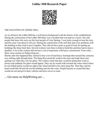 Lidtke Mill Research Paper
THE HAUNTING OF LIDTKE MILL
As we all know the Lidtke Mill has a well known background with the history of the establishment.
During the construction of the Lidtke Mill there was a accident that was kept as a secret. The only
people that know this story are the local people of Lime Springs. I was lucky enough to hear the story
and this story I am about to tell you. During the construction of the mill they had a few problems with
the building as they tried to put it together. They did not have quite as good of tools for putting up
buildings like these back then. Several workers were there to help to build this and they had to meet a
deadline. A lot of the workers did not have a lot of experience with heavy construction. From what ...
Show more content on Helpwriting.net ...
Shortly after this happened they started to hear a lot of loud heavy footsteps that seemed like someone
was walking right through them. The thing that scared the workers the most and made them start
quitting was when they saw his ghost. The workers claim that they would be doing their work as
always and suddenly his ghost would appear. They say he would walk towards the water wheel where
he was killed and he would run right at the wheel and fall to his chest lying flat. Then they said his
head would fall off and roll out the building and into the water. People became so scared that they
would run out and get in there vehicles and leave never to come
... Get more on HelpWriting.net ...
 