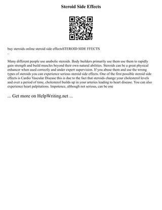 Steroid Side Effects
buy steroids online steroid side effectsSTEROID SIDE FFECTS
..
Many different people use anabolic steroids. Body builders primarily use them use them to rapidly
gain strength and build muscles beyond their own natural abilities. Steroids can be a great physical
enhancer when used correctly and under expert supervision. If you abuse them and use the wrong
types of steroids you can experience serious steroid side effects. One of the first possible steroid side
effects is Cardio Vascular Disease this is due to the fact that steroids change your cholesterol levels
and over a period of time, cholesterol builds up in your arteries leading to heart disease. You can also
experience heart palpitations. Impotence, although not serious, can be one
... Get more on HelpWriting.net ...
 