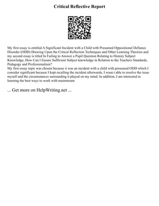 Critical Reflective Report
My first essay is entitled A Significant Incident with a Child with Presumed Oppositional Defiance
Disorder (ODD) Drawing Upon the Critical Reflection Techniques and Other Learning Theories and
my second essay is titled In Failing to Answer a Pupil Question Relating to History Subject
Knowledge, How Can I Ensure Sufficient Subject knowledge in Relation to the Teachers Standards,
Pedagogy and Professionalism?
My first essay topic was chosen because it was an incident with a child with presumed ODD which I
consider significant because I kept recalling the incident afterwards, I wasn t able to resolve the issue
myself and the circumstances surrounding it played on my mind. In addition, I am interested in
learning the best ways to work with mainstream
... Get more on HelpWriting.net ...
 