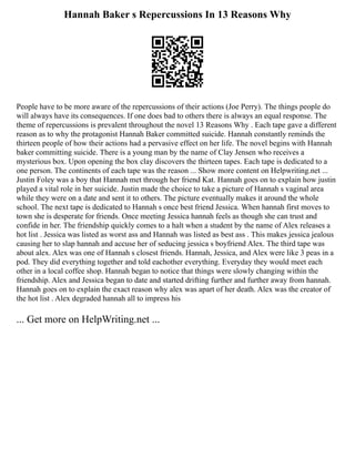 Hannah Baker s Repercussions In 13 Reasons Why
People have to be more aware of the repercussions of their actions (Joe Perry). The things people do
will always have its consequences. If one does bad to others there is always an equal response. The
theme of repercussions is prevalent throughout the novel 13 Reasons Why . Each tape gave a different
reason as to why the protagonist Hannah Baker committed suicide. Hannah constantly reminds the
thirteen people of how their actions had a pervasive effect on her life. The novel begins with Hannah
baker committing suicide. There is a young man by the name of Clay Jensen who receives a
mysterious box. Upon opening the box clay discovers the thirteen tapes. Each tape is dedicated to a
one person. The continents of each tape was the reason ... Show more content on Helpwriting.net ...
Justin Foley was a boy that Hannah met through her friend Kat. Hannah goes on to explain how justin
played a vital role in her suicide. Justin made the choice to take a picture of Hannah s vaginal area
while they were on a date and sent it to others. The picture eventually makes it around the whole
school. The next tape is dedicated to Hannah s once best friend Jessica. When hannah first moves to
town she is desperate for friends. Once meeting Jessica hannah feels as though she can trust and
confide in her. The friendship quickly comes to a halt when a student by the name of Alex releases a
hot list . Jessica was listed as worst ass and Hannah was listed as best ass . This makes jessica jealous
causing her to slap hannah and accuse her of seducing jessica s boyfriend Alex. The third tape was
about alex. Alex was one of Hannah s closest friends. Hannah, Jessica, and Alex were like 3 peas in a
pod. They did everything together and told eachother everything. Everyday they would meet each
other in a local coffee shop. Hannah began to notice that things were slowly changing within the
friendship. Alex and Jessica began to date and started drifting further and further away from hannah.
Hannah goes on to explain the exact reason why alex was apart of her death. Alex was the creator of
the hot list . Alex degraded hannah all to impress his
... Get more on HelpWriting.net ...
 
