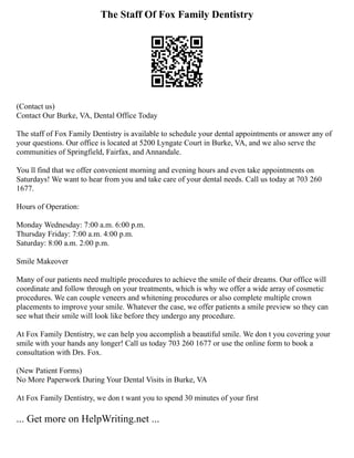 The Staff Of Fox Family Dentistry
(Contact us)
Contact Our Burke, VA, Dental Office Today
The staff of Fox Family Dentistry is available to schedule your dental appointments or answer any of
your questions. Our office is located at 5200 Lyngate Court in Burke, VA, and we also serve the
communities of Springfield, Fairfax, and Annandale.
You ll find that we offer convenient morning and evening hours and even take appointments on
Saturdays! We want to hear from you and take care of your dental needs. Call us today at 703 260
1677.
Hours of Operation:
Monday Wednesday: 7:00 a.m. 6:00 p.m.
Thursday Friday: 7:00 a.m. 4:00 p.m.
Saturday: 8:00 a.m. 2:00 p.m.
Smile Makeover
Many of our patients need multiple procedures to achieve the smile of their dreams. Our office will
coordinate and follow through on your treatments, which is why we offer a wide array of cosmetic
procedures. We can couple veneers and whitening procedures or also complete multiple crown
placements to improve your smile. Whatever the case, we offer patients a smile preview so they can
see what their smile will look like before they undergo any procedure.
At Fox Family Dentistry, we can help you accomplish a beautiful smile. We don t you covering your
smile with your hands any longer! Call us today 703 260 1677 or use the online form to book a
consultation with Drs. Fox.
(New Patient Forms)
No More Paperwork During Your Dental Visits in Burke, VA
At Fox Family Dentistry, we don t want you to spend 30 minutes of your first
... Get more on HelpWriting.net ...
 