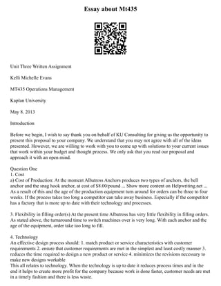 Essay about Mt435
Unit Three Written Assignment
Kelli Michelle Evans
MT435 Operations Management
Kaplan University
May 8. 2013
Introduction
Before we begin, I wish to say thank you on behalf of KU Consulting for giving us the opportunity to
present this proposal to your company. We understand that you may not agree with all of the ideas
presented. However, we are willing to work with you to come up with solutions to your current issues
that work within your budget and thought process. We only ask that you read our proposal and
approach it with an open mind.
Question One
1. Cost
a) Cost of Production: At the moment Albatross Anchors produces two types of anchors, the bell
anchor and the snag hook anchor, at cost of $8.00/pound ... Show more content on Helpwriting.net ...
As a result of this and the age of the production equipment turn around for orders can be three to four
weeks. If the process takes too long a competitor can take away business. Especially if the competitor
has a factory that is more up to date with their technology and processes.
3. Flexibility in filling order(s) At the present time Albatross has very little flexibility in filling orders.
As stated above, the turnaround time to switch machines over is very long. With each anchor and the
age of the equipment, order take too long to fill.
4. Technology
An effective design process should: 1. match product or service characteristics with customer
requirements 2. ensure that customer requirements are met in the simplest and least costly manner 3.
reduces the time required to design a new product or service 4. minimizes the revisions necessary to
make new designs workable
This all relates to technology. When the technology is up to date it reduces process times and in the
end it helps to create more profit for the company because work is done faster, customer needs are met
in a timely fashion and there is less waste.
 