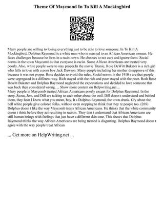 Theme Of Maymond In To Kill A Mockingbird
Many people are willing to losing everything just to be able to love someone. In To Kill A
Mockingbird, Dolphus Raymond is a white man who is married to an African American woman. He
faces challenges because he lives in a racist town. He chooses to not care and ignore them. Social
norms in the town Maycomb is that everyone is racist. Some African Americans are treated very
poorly. Also, white people were to stay proper.In the movie Titanic, Rose DeWitt Bukater is a rich girl
who falls in love with a poor boy Jack Dawson. Many people including her mother disapprove of this
because it was not proper. Rose decides to avoid the rules. Social norms in the 1910 s are that people
were segregated in a different way. Rich stayed with the rich and poor stayed with the poor. Both Rose
Dewitt Bukater and Dolphus Raymond neglected the expectations and decided to love someone that
was back then considered wrong. ... Show more content on Helpwriting.net ...
Many people in Maycomb treated African Americans poorly except for Dolphus Raymond. In the
story, Scout, Jem, and Dill are talking to each other about the trail. Dill doesn t understand and behind
them, they hear I know what you mean, boy. It s Dolphus Raymond, the town drunk. Cry about the
hell white people give colored folks, without even stopping to think that they re people too. (269)
Dolphus doesn t like the way Maycomb treats African Americans. He thinks that the white community
doesn t think before they act resulting in racism. They don t understand that African Americans are
still human beings with feelings that just have a different skin tone. This shows that Dolphus
Raymond thinks the way African Americans are being treated is disgusting. Dolphus Raymond doesn t
agree with the way people treat African
... Get more on HelpWriting.net ...
 