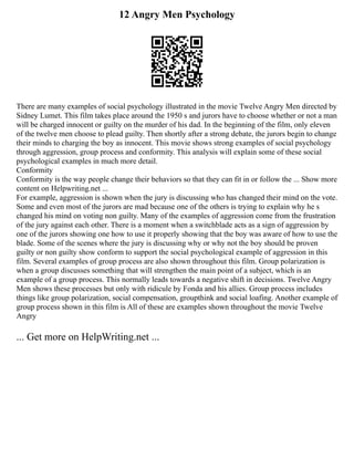 12 Angry Men Psychology
There are many examples of social psychology illustrated in the movie Twelve Angry Men directed by
Sidney Lumet. This film takes place around the 1950 s and jurors have to choose whether or not a man
will be charged innocent or guilty on the murder of his dad. In the beginning of the film, only eleven
of the twelve men choose to plead guilty. Then shortly after a strong debate, the jurors begin to change
their minds to charging the boy as innocent. This movie shows strong examples of social psychology
through aggression, group process and conformity. This analysis will explain some of these social
psychological examples in much more detail.
Conformity
Conformity is the way people change their behaviors so that they can fit in or follow the ... Show more
content on Helpwriting.net ...
For example, aggression is shown when the jury is discussing who has changed their mind on the vote.
Some and even most of the jurors are mad because one of the others is trying to explain why he s
changed his mind on voting non guilty. Many of the examples of aggression come from the frustration
of the jury against each other. There is a moment when a switchblade acts as a sign of aggression by
one of the jurors showing one how to use it properly showing that the boy was aware of how to use the
blade. Some of the scenes where the jury is discussing why or why not the boy should be proven
guilty or non guilty show conform to support the social psychological example of aggression in this
film. Several examples of group process are also shown throughout this film. Group polarization is
when a group discusses something that will strengthen the main point of a subject, which is an
example of a group process. This normally leads towards a negative shift in decisions. Twelve Angry
Men shows these processes but only with ridicule by Fonda and his allies. Group process includes
things like group polarization, social compensation, groupthink and social loafing. Another example of
group process shown in this film is All of these are examples shown throughout the movie Twelve
Angry
... Get more on HelpWriting.net ...
 