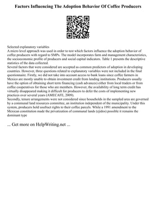 Factors Influencing The Adoption Behavior Of Coffee Producers
Selected explanatory variables
A micro level approach was used in order to test which factors influence the adoption behavior of
coffee producers with regard to SMPs. The model incorporates farm and management characteristics,
the socioeconomic profile of producers and social capital indicators. Table 1 presents the descriptive
statistics of the data collected.
Several factors that were considered are accepted as common predictors of adoption in developing
countries. However, three questions related to explanatory variables were not included in the final
questionnaire. Firstly, we did not take into account access to bank loans since coffee farmers in
Mexico are mostly unable to obtain investment credit from lending institutions. Producers usually
have the option of obtaining short term financing (cash advances) either from local traders or from
coffee cooperatives for those who are members. However, the availability of long term credit has
virtually disappeared making it difficult for producers to defer the costs of implementing new
practices over several years (AMECAFE, 2009).
Secondly, tenure arrangements were not considered since households in the sampled area are governed
by a communal land resources committee, an institution independent of the municipality. Under this
system, producers hold usufruct rights to their coffee parcels. While a 1991 amendment to the
Mexican constitution made the privatization of communal lands (ejidos) possible it remains the
dominant type
... Get more on HelpWriting.net ...
 