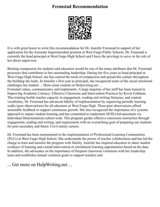Fremstad Recommendation
It is with great honor to write this recommendation for Dr. Jennifer Fremstad in support of her
application for the Assistant Superintendent position at West Fargo Public Schools. Dr. Fremstad is
currently the head principal at West Fargo High School and I have the privilege to serve in the role of
her direct supervisor.
Burning compassion for students and educators would be one of the many attributes that Dr. Fremstad
possesses that contributes to her outstanding leadership. During her five years as head principal at
West Fargo High School, she has carried the torch of compassion and spread this culture throughout
the building she leads. In Jennifer s first year as principal, she recognized some of the social emotional
challenges her student ... Show more content on Helpwriting.net ...
Fremstad values, communicates, and implements. A large majority of her staff has been trained in
Improving Academic Literacy: Effective Classroom and Intervention Practices by Kevin Feldman.
This training builds teacher capacity in engagement, reading and writing literacies, and content
vocabulary. Dr. Fremstad has advanced fidelity of implementation by organizing periodic learning
walks (peer observations) for all educators at West Fargo High. These peer observations afford
actionable feedback to support continuous growth. She also recognized the importance of a systems
approach to impact student learning and has committed to implement AVID (Advancement via
Individual Determination) school wide. This program guides effective classroom instruction through
engagement, reading and writing, and organization with an overarching goal of preparing our students
for post secondary and future 21st Century careers.
Dr. Fremstad has been instrumental in the implementation of Professional Learning Communities
(PLCs) at West Fargo High School. She understands the power of teacher collaboration and has led the
charge to train and monitor the program with fidelity. Jennifer has inspired educators to share student
evidence of learning and extend intervention or enrichment learning opportunities based on the data.
In addition, she advocates on the importance of frequent classroom visitations with her leadership
team and establishes annual visitation goals to support teachers and
... Get more on HelpWriting.net ...
 