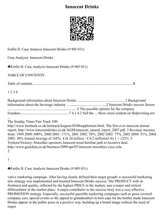 Innocent Drinks
Entfin II: Case Analysis Innocent Drinks (9 805 031)
Case Analysis: Innocent Drinks
Entfin II: Case Analysis Innocent Drinks (9 805 031)
TABLE OF CONTENTS
Table of contents ............................................................................................................. II
1 2 3 4
Background information about Innocent Drinks .....................................................1 Background
information about the beverage industry ............................................2 Innocent Drinks success factors
.............................................................................5 The possible options for the company
founders......................................................7 4.1 4.2 Sell the ... Show more content on Helpwriting.net
...
The Sunday Times Fast Track 100:
http://www.fasttrack.co.uk/fasttrack/leagues/ft100supplement.html. The first ever innocent annual
report, http://www.innocentdrinks.co.uk/AGM/innocent_annual_report_2007.pdf. 3 Revenue increase
from: 1999 2000: 600%, 2000 2001: 171%, 2001 2002: 58%, 2002 2003: 77%, 2003 2004: 51%, 2004
2005: 50% Annual Average of 168%. 4 (₤ 24 million / ₤ 0.2 million)(1/6) 1 = 122%. 5
Tryhorn/Sweney: Smoothie operators Innocent tread familiar path to lucrative deal,
http://www.guardian.co.uk/business/2009/apr/07/innocent smoothies coca cola.
2
1
Entfin II: Case Analysis Innocent Drinks (9 805 031)
vative marketing campaign. After having clearly defined their target group6, a successful marketing
mix strategy was implemented and boosted Innocent Drinks success: The PRODUCT with its
freshness and quality, reflected by the highest PRICE in the market, was a major and critical
differentiator in the market place. A major contributor to the success story was a very effective
PROMOTION strategy. Especially, successful guerrilla marketing campaigns such as grass covered
company cars, special events or the appeal to grandmothers to knit caps for the bottles made Innocent
Drinks appear in the public press in a positive way, building up a brand image without the need of
major
 