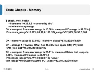 Seite 
Erste Checks - Memory 
$ check_nwc_health  
--hostname 10.23.4.2 --community abc  
--mode memory-usage 
OK - mempool Processor usage is 13.50%, mempool I/O usage is 52.39% | 
'Processor_usage'=13.50%;80;90;0;100 'I/O_usage'=52.39%;80;90;0;100 
OK - memory usage is 53.00% | 'memory_usage'=53%;80;90;0;100 
OK - storage 1 (Physical RAM) has 45.30% free space left | 'Physical 
RAM_free_pct'=45.30%;10:;5:;0;100 
OK - mempool Processor usage is 20.71%, mempool Driver text usage is 
0.00%, mempool I/O usage is 42.70% | 
'Processor_usage'=20.71%;80;90;0;100 'Driver 
text_usage'=0.00%;80;90;0;100 'I/O_usage'=42.70%;80;90;0;100 
21.11.2014 www.consol.de 10 
 