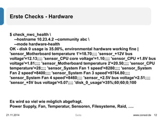 Seite 
Erste Checks - Hardware 
$ check_nwc_health  
--hostname 10.23.4.2 --community abc  
--mode hardware-health 
OK - disk 0 usage is 35.00%, environmental hardware working fine | 
'sensor_Motherboard temperature 1'=18.70;;;; 'sensor_+12V bus 
voltage'=12.13;;;; 'sensor_CPU core voltage'=1.10;;;; 'sensor_CPU +1.8V bus 
voltage'=1.81;;;; 'sensor_Motherboard temperature 2'=20.50;;;; 'sensor_CPU 
temperature'=28;;;; 'sensor_System Fan 1 speed'=8280;;;; 'sensor_System 
Fan 2 speed'=8400;;;; 'sensor_System Fan 3 speed'=9764.80;;;; 
'sensor_System Fan 4 speed'=8460;;;; 'sensor_+2.5V bus voltage'=2.51;;;; 
'sensor_+5V bus voltage'=5.07;;;; 'disk_0_usage'=35%;60;60;0;100 
Es wird so viel wie möglich abgefragt. 
Power Supply, Fan, Temperatur, Sensoren, Filesysteme, Raid, …. 
21.11.2014 www.consol.de 12 
 