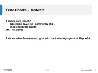 Seite 
Erste Checks - Hardware 
$ check_nwc_health  
--hostname 10.23.4.2 --community abc  
--mode hardware-health 
OK - no alarms 
Falls es keine Sensoren etc. gibt, wird nach Alertlogs gesucht. Bsp. ASA 
21.11.2014 www.consol.de 14 
 