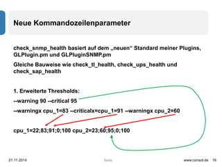 Neue Kommandozeilenparameter 
check_snmp_health basiert auf dem „neuen“ Standard meiner Plugins, 
GLPlugin.pm und GLPluginSNMP.pm 
Gleiche Bauweise wie check_tl_health, check_ups_health und 
check_sap_health 
1. Erweiterte Thresholds: 
--warning 90 --critical 95 
--warningx cpu_1=83 --criticalx=cpu_1=91 --warningx cpu_2=60 
cpu_1=22;83;91;0;100 cpu_2=23;60;95;0;100 
21.11.2014 www.consol.de 16 
Seite 
 