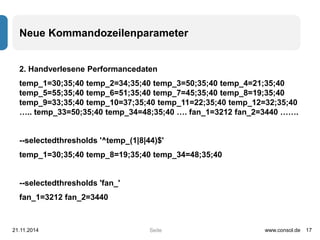 Neue Kommandozeilenparameter 
2. Handverlesene Performancedaten 
temp_1=30;35;40 temp_2=34;35;40 temp_3=50;35;40 temp_4=21;35;40 
temp_5=55;35;40 temp_6=51;35;40 temp_7=45;35;40 temp_8=19;35;40 
temp_9=33;35;40 temp_10=37;35;40 temp_11=22;35;40 temp_12=32;35;40 
….. temp_33=50;35;40 temp_34=48;35;40 …. fan_1=3212 fan_2=3440 ……. 
--selectedthresholds '^temp_(1|8|44)$' 
temp_1=30;35;40 temp_8=19;35;40 temp_34=48;35;40 
Seite 
--selectedthresholds 'fan_' 
fan_1=3212 fan_2=3440 
21.11.2014 www.consol.de 17 
 