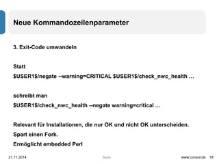 Neue Kommandozeilenparameter 
Seite 
3. Exit-Code umwandeln 
Statt 
$USER1$/negate --warning=CRITICAL $USER1$/check_nwc_health … 
schreibt man 
$USER1$/check_nwc_health --negate warning=critical … 
Relevant für Installationen, die nur OK und nicht OK unterscheiden. 
Spart einen Fork. 
Ermöglicht embedded Perl 
21.11.2014 www.consol.de 18 
 