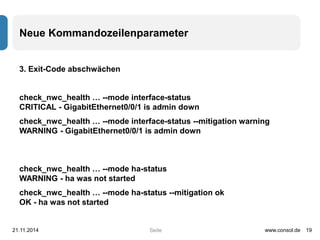 Neue Kommandozeilenparameter 
Seite 
3. Exit-Code abschwächen 
check_nwc_health … --mode interface-status 
CRITICAL - GigabitEthernet0/0/1 is admin down 
check_nwc_health … --mode interface-status --mitigation warning 
WARNING - GigabitEthernet0/0/1 is admin down 
check_nwc_health … --mode ha-status 
WARNING - ha was not started 
check_nwc_health … --mode ha-status --mitigation ok 
OK - ha was not started 
21.11.2014 www.consol.de 19 
 