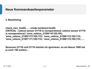 Neue Kommandozeilenparameter 
Seite 
3. Blacklisting 
check_nwc_health … --mode hardware-health 
CRITICAL - celsius sensor 21718 is nonoperational, celsius sensor 21719 
is nonoperational | 'sens_celsius_21594'=47;95;105;; 
'sens_celsius_21595'=73;105;115;; 'sens_celsius_21596'=72;105;115;; 
'sens_celsius_21597'=71;105;115;; 'sens_celsius_21598'=72;105;115;;…. 
Sensoren 21718 und 21719 möchte ich ignorieren, so ein Nexus 7000 hat 
ja noch 150 weitere… 
21.11.2014 www.consol.de 20 
 