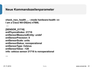 Neue Kommandozeilenparameter 
check_nwc_health … --mode hardware-health -vv 
I am a Cisco NX-OS(tm) n7000, 
… 
[SENSOR_21718] 
entPhysicalIndex: 21718 
entSensorMeasuredEntity: undef 
entSensorPrecision: 0 
entSensorScale: units 
entSensorStatus: nonoperational 
entSensorType: Celsius 
entSensorValue: -128 
info: celsius sensor 21718 is nonoperational 
… 
21.11.2014 www.consol.de 21 
Seite 
 