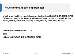 Neue Kommandozeilenparameter 
check_nwc_health … --mode hardware-health --blacklist SENSOR:21718,21719 
OK - environmental hardware working fine | 'sens_celsius_21594'=47;95;105;; 
'sens_celsius_21595'=73;105;115;; 'sens_celsius_21596'=72;105;115;; 
--blacklist SENSOR:21718,21719 
oder 
--blacklist SENSOR_21718,SENSOR_21719 
21.11.2014 www.consol.de 22 
Seite 
 