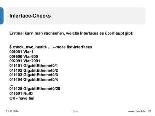 Seite 
Interface-Checks 
Erstmal kann man nachsehen, welche Interfaces es überhaupt gibt: 
$ check_nwc_health … --mode list-interfaces 
000001 Vlan1 
000600 Vlan600 
002091 Vlan2091 
010101 GigabitEthernet0/1 
010102 GigabitEthernet0/2 
010103 GigabitEthernet0/3 
010104 GigabitEthernet0/4 
… 
010128 GigabitEthernet0/28 
010501 Null0 
OK - have fun 
21.11.2014 www.consol.de 23 
 