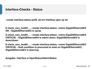 Seite 
Interface-Checks - Status 
--mode interface-status prüft, ob ein Interface oper up ist: 
$ check_nwc_health … --mode interface-status --name GigabitEthernet0/2 
OK - GigabitEthernet0/2 is up/up 
$ check_nwc_health … --mode interface-status --name GigabitEthernet0/4 
CRITICAL - GigabitEthernet0/4 is admin down, GigabitEthernet0/4 is 
down/down 
$ check_nwc_health … --mode interface-status --name GigabitEthernet0/3 
CRITICAL - fault condition is presumed to exist on GigabitEthernet0/3, 
GigabitEthernet0/3 is down/up 
Ausgabe: interface is OperStatus/AdminStatus 
21.11.2014 www.consol.de 24 
 