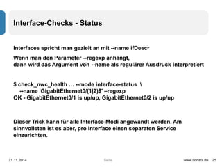 Seite 
Interface-Checks - Status 
Interfaces spricht man gezielt an mit --name ifDescr 
Wenn man den Parameter --regexp anhängt, 
dann wird das Argument von --name als regulärer Ausdruck interpretiert 
$ check_nwc_health … --mode interface-status  
--name 'GigabitEthernet0/(1|2)$' –regexp 
OK - GigabitEthernet0/1 is up/up, GigabitEthernet0/2 is up/up 
Dieser Trick kann für alle Interface-Modi angewandt werden. Am 
sinnvollsten ist es aber, pro Interface einen separaten Service 
einzurichten. 
21.11.2014 www.consol.de 25 
 