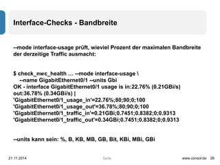Interface-Checks - Bandbreite 
--mode interface-usage prüft, wieviel Prozent der maximalen Bandbreite 
der derzeitige Traffic ausmacht: 
$ check_nwc_health … --mode interface-usage  
--name GigabitEthernet0/1 --units Gbi 
OK - interface GigabitEthernet0/1 usage is in:22.76% (0.21GBi/s) 
out:36.78% (0.34GBi/s) | 
'GigabitEthernet0/1_usage_in'=22.76%;80;90;0;100 
'GigabitEthernet0/1_usage_out'=36.78%;80;90;0;100 
'GigabitEthernet0/1_traffic_in'=0.21GBi;0.7451;0.8382;0;0.9313 
'GigabitEthernet0/1_traffic_out'=0.34GBi;0.7451;0.8382;0;0.9313 
--units kann sein: %, B, KB, MB, GB, Bit, KBi, MBi, GBi 
21.11.2014 www.consol.de 26 
Seite 
 
