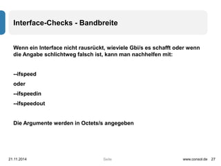 Interface-Checks - Bandbreite 
Wenn ein Interface nicht rausrückt, wieviele Gbi/s es schafft oder wenn 
die Angabe schlichtweg falsch ist, kann man nachhelfen mit: 
Seite 
--ifspeed 
oder 
--ifspeedin 
--ifspeedout 
Die Argumente werden in Octets/s angegeben 
21.11.2014 www.consol.de 27 
 