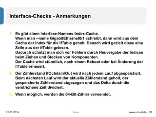 Interface-Checks - Anmerkungen 
1. Es gibt einen Interface-Namens-Index-Cache. 
Wenn man --name GigabitEthernet0/1 schreibt, dann wird aus dem 
Cache der Index für die IfTable geholt. Danach wird gezielt diese eine 
Zeile aus der ifTable gelesen. 
Dadurch schützt man sich vor Fehlern durch Neuvergabe der Indices 
beim Ziehen und Stecken von Komponenten. 
Der Cache wird stündlich, nach einem Reboot oder bei Änderung der 
ifTable erneuert. 
2. Der Zählerstand ifOctetsIn/Out wird nach jedem Lauf abgespeichert. 
Beim nächsten Lauf wird der aktuelle Zählerstand geholt, der 
gespeicherte Zählerstand abgezogen und das Delta durch die 
verstrichene Zeit dividiert. 
3. Wenn möglich, werden die 64-Bit-Zähler verwendet. 
21.11.2014 www.consol.de 28 
Seite 
 
