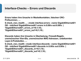 Interface-Checks – Errors und Discards 
Errors haben ihre Ursache in Wackelkontakten, falschen CRC-Prüfsummen, 
Seite 
… 
$ check_nwc_health … --mode interface-errors --name GigabitEthernet0/1 
OK - interface GigabitEthernet0/1 errors in:0.00/s out:0.00/s | 
'GigabitEthernet0/1_errors_in'=0;1;10;; 
'GigabitEthernet0/1_errors_out'=0;1;10;; 
Discards haben ihre Ursache in Überlastung, Firewall-Regeln, 
unerwünschen Vlan-IDs, unerwünschen MAC-Adressen, unbekannten 
Layer-2-Protokollen, … 
$ check_nwc_health --mode interface-discards --name GigabitEthernet0/1 
OK - interface GigabitEthernet0/1 discards in:0.00/s out:0.00/s | 
'GigabitEthernet0/1_discards_in'=0;1;10;; 
'GigabitEthernet0/1_discards_out'=0;1;10;; 
21.11.2014 www.consol.de 29 
 