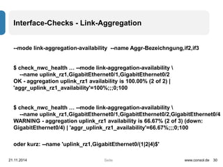 Interface-Checks - Link-Aggregation 
--mode link-aggregation-availability --name Aggr-Bezeichngung,if2,if3 
$ check_nwc_health … --mode link-aggregation-availability  
--name uplink_rz1,GigabitEthernet0/1,GigabitEthernet0/2 
OK - aggregation uplink_rz1 availability is 100.00% (2 of 2) | 
'aggr_uplink_rz1_availability'=100%;;;0;100 
$ check_nwc_health … --mode link-aggregation-availability  
--name uplink_rz1,GigabitEthernet0/1,GigabitEthernet0/2,GigabitEthernet0/4 
WARNING - aggregation uplink_rz1 availability is 66.67% (2 of 3) (down: 
GigabitEthernet0/4) | 'aggr_uplink_rz1_availability'=66.67%;;;0;100 
oder kurz: --name 'uplink_rz1,GigabitEthernet0/(1|2|4)$' 
21.11.2014 www.consol.de 30 
Seite 
 