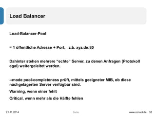 Seite 
Load Balancer 
Load-Balancer-Pool 
= 1 öffentliche Adresse + Port, z.b. xyz.de:80 
Dahinter stehen mehrere “echte” Server, zu denen Anfragen (Protokoll 
egal) weitergeleitet werden. 
--mode pool-completeness prüft, mittels geeigneter MIB, ob diese 
nachgelagerten Server verfügbar sind. 
Warning, wenn einer fehlt 
Critical, wenn mehr als die Hälfte fehlen 
21.11.2014 www.consol.de 32 
 