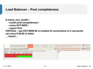 Load Balancer – Pool completeness 
Seite 
$ check_nwc_health  
--mode pool-completeness  
--name EXT-WEB  
--report html 
CRITICAL - vpo EXT-WEB:80 is enabled (0 connections to 2 real ports) 
rpo smuc1120:80 is failed 
…<html/>… 
21.11.2014 www.consol.de 33 
 