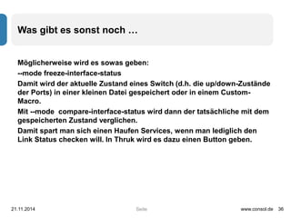 Was gibt es sonst noch … 
Möglicherweise wird es sowas geben: 
--mode freeze-interface-status 
Damit wird der aktuelle Zustand eines Switch (d.h. die up/down-Zustände 
der Ports) in einer kleinen Datei gespeichert oder in einem Custom- 
Macro. 
Mit --mode compare-interface-status wird dann der tatsächliche mit dem 
gespeicherten Zustand verglichen. 
Damit spart man sich einen Haufen Services, wenn man lediglich den 
Link Status checken will. In Thruk wird es dazu einen Button geben. 
21.11.2014 www.consol.de 36 
Seite 
 