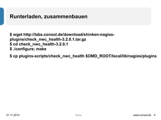 Runterladen, zusammenbauen 
$ wget http://labs.consol.de/download/shinken-nagios-plugins/ 
check_nwc_health-3.2.0.1.tar.gz 
$ cd check_nwc_health-3.2.0.1 
$ ./configure; make 
$ cp plugins-scripts/check_nwc_health $OMD_ROOT/local/lib/nagios/plugins 
21.11.2014 www.consol.de 4 
Seite 
 