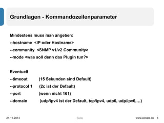 Grundlagen - Kommandozeilenparameter 
Mindestens muss man angeben: 
--hostname <IP oder Hostname> 
--community <SNMP v1/v2 Community> 
--mode <was soll denn das Plugin tun?> 
Eventuell 
--timeout (15 Sekunden sind Default) 
--protocol 1 (2c ist der Default) 
--port (wenn nicht 161) 
--domain (udp/ipv4 ist der Default, tcp/ipv4, udp6, udp/ipv6,…) 
21.11.2014 www.consol.de 5 
Seite 
 
