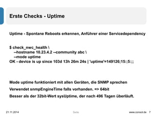 Seite 
Erste Checks - Uptime 
Uptime - Spontane Reboots erkennen, Anführer einer Servicedependency 
$ check_nwc_health  
--hostname 10.23.4.2 --community abc  
--mode uptime 
OK - device is up since 103d 13h 26m 24s | 'uptime'=149126;15:;5:;; 
Mode uptime funktioniert mit allen Geräten, die SNMP sprechen 
Verwendet snmpEngineTime falls vorhanden. => 64bit 
Besser als der 32bit-Wert sysUptime, der nach 496 Tagen überläuft. 
21.11.2014 www.consol.de 7 
 