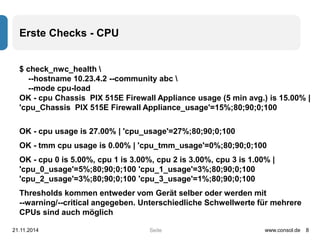 Seite 
Erste Checks - CPU 
$ check_nwc_health  
--hostname 10.23.4.2 --community abc  
--mode cpu-load 
OK - cpu Chassis PIX 515E Firewall Appliance usage (5 min avg.) is 15.00% | 
'cpu_Chassis PIX 515E Firewall Appliance_usage'=15%;80;90;0;100 
OK - cpu usage is 27.00% | 'cpu_usage'=27%;80;90;0;100 
OK - tmm cpu usage is 0.00% | 'cpu_tmm_usage'=0%;80;90;0;100 
OK - cpu 0 is 5.00%, cpu 1 is 3.00%, cpu 2 is 3.00%, cpu 3 is 1.00% | 
'cpu_0_usage'=5%;80;90;0;100 'cpu_1_usage'=3%;80;90;0;100 
'cpu_2_usage'=3%;80;90;0;100 'cpu_3_usage'=1%;80;90;0;100 
Thresholds kommen entweder vom Gerät selber oder werden mit 
--warning/--critical angegeben. Unterschiedliche Schwellwerte für mehrere 
CPUs sind auch möglich 
21.11.2014 www.consol.de 8 
 