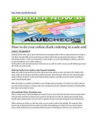 http://www.checkordering.net 
How to do your online check ordering in a safe and easy manner Ordering Checks online may be quite a bit easier than most people realize. It takes a couple of minutes from begin to end. Most issues that folks are facing when they are in the market to buy new personal bank checks are 1:WhO is a trustworthy provider, 2: Price,(very important), 3: check designs. On our CheckOrdering.net website, we will show you the most effective way to check ordering. Y You’ll be able to order checks for personal or business use. you will not need to concern yourself with having someone else do this once arduous task. Ordering Checks From a bank or other financial institution Banks and credit Unions would love to be the only avenues from which you order your checks. Now, thanks to the online world, check ordering is much easier and less expensive. Most of the time when you order checks the banks merely order the checks for you thru other check printing companies. currently you may be ready to order bank checks yourself directly online. Bank check styles are available in a limiteless array of designs prints and patterns. Currently you’re able to add your own custom styles to checks or perhaps create your own image checks with customized check styles. Ordering online these days is a fun creative journey. Personal Bank Checks, Printing Services There is a huge variety of check printing firms to decide on from. They will all provide quick and secure bank checks. Personal checks and business checks do not need to be provided by your bank. By ordering personal bank checks directly online you’ll be ready to save 40%-60% compared to the fees your bank will charge you for identical factor. When ordering your checks, you will want to have your personal or address info available. The remainder of the process only needs to be about how inventive you can be when designing your checks. You may even be ready to create custom checkbook covers and address labels and more! Customizing your checks is a new and fun trend.  