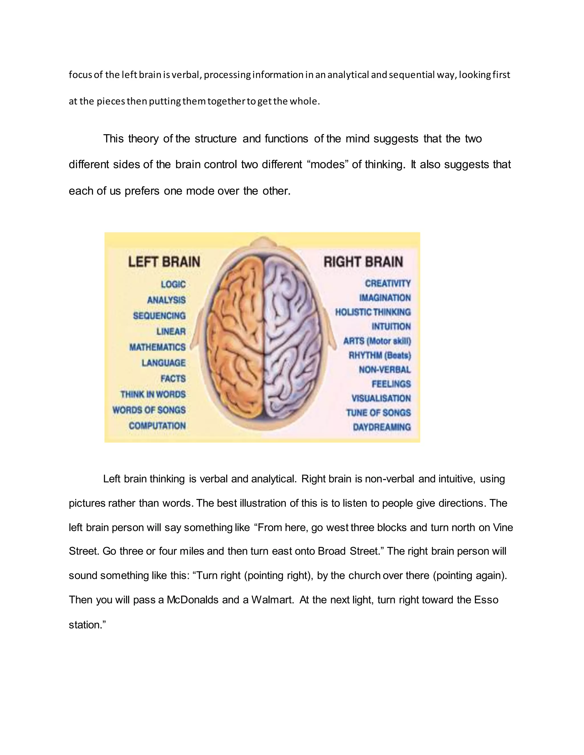 focus of the left brain is verbal, processing information in an analytical and sequential way, looking first 
at the pieces then putting them together to get the whole. 
This theory of the structure and functions of the mind suggests that the two 
different sides of the brain control two different “modes” of thinking. It also suggests that 
each of us prefers one mode over the other. 
Left brain thinking is verbal and analytical. Right brain is non-verbal and intuitive, using 
pictures rather than words. The best illustration of this is to listen to people give directions. The 
left brain person will say something like “From here, go west three blocks and turn north on Vine 
Street. Go three or four miles and then turn east onto Broad Street.” The right brain person will 
sound something like this: “Turn right (pointing right), by the church over there (pointing again). 
Then you will pass a McDonalds and a Walmart. At the next light, turn right toward the Esso 
station.” 
 