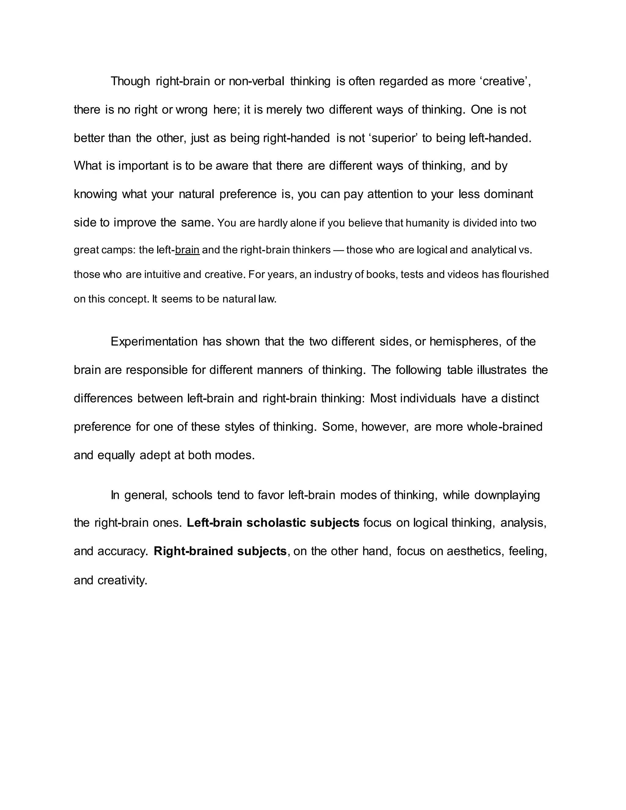 Though right-brain or non-verbal thinking is often regarded as more ‘creative’, 
there is no right or wrong here; it is merely two different ways of thinking. One is not 
better than the other, just as being right-handed is not ‘superior’ to being left-handed. 
What is important is to be aware that there are different ways of thinking, and by 
knowing what your natural preference is, you can pay attention to your less dominant 
side to improve the same. You are hardly alone if you believe that humanity is divided into two 
great camps: the left-brain and the right-brain thinkers — those who are logical and analytical vs. 
those who are intuitive and creative. For years, an industry of books, tests and videos has flourished 
on this concept. It seems to be natural law. 
Experimentation has shown that the two different sides, or hemispheres, of the 
brain are responsible for different manners of thinking. The following table illustrates the 
differences between left-brain and right-brain thinking: Most individuals have a distinct 
preference for one of these styles of thinking. Some, however, are more whole-brained 
and equally adept at both modes. 
In general, schools tend to favor left-brain modes of thinking, while downplaying 
the right-brain ones. Left-brain scholastic subjects focus on logical thinking, analysis, 
and accuracy. Right-brained subjects, on the other hand, focus on aesthetics, feeling, 
and creativity. 
 