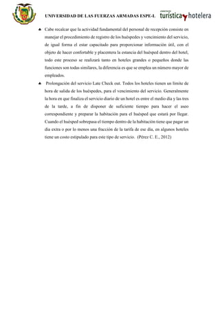 UNIVERSIDAD DE LAS FUERZAS ARMADAS ESPE-L
 Cabe recalcar que la actividad fundamental del personal de recepción consiste en
manejar el procedimiento de registro de los huéspedes y vencimiento del servicio,
de igual forma el estar capacitado para proporcionar información útil, con el
objeto de hacer confortable y placentera la estancia del huésped dentro del hotel,
todo este proceso se realizará tanto en hoteles grandes o pequeños donde las
funciones son todas similares, la diferencia es que se emplea un número mayor de
empleados.
 Prolongación del servicio Late Check out. Todos los hoteles tienen un límite de
hora de salida de los huéspedes, para el vencimiento del servicio. Generalmente
la hora en que finaliza el servicio diario de un hotel es entre el medio día y las tres
de la tarde, a fin de disponer de suficiente tiempo para hacer el aseo
correspondiente y preparar la habitación para el huésped que estará por llegar.
Cuando el huésped sobrepasa el tiempo dentro de la habitación tiene que pagar un
día extra o por lo menos una fracción de la tarifa de ese día, en algunos hoteles
tiene un costo estipulado para este tipo de servicio. (Pérez C. E., 2012)
 