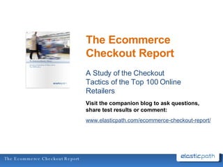 The Ecommerce Checkout Report A Study of the Checkout Tactics of the Top 100 Online Retailers Visit the companion blog to ask questions, share test results or comment: www.elasticpath.com/ecommerce-checkout-report/ 