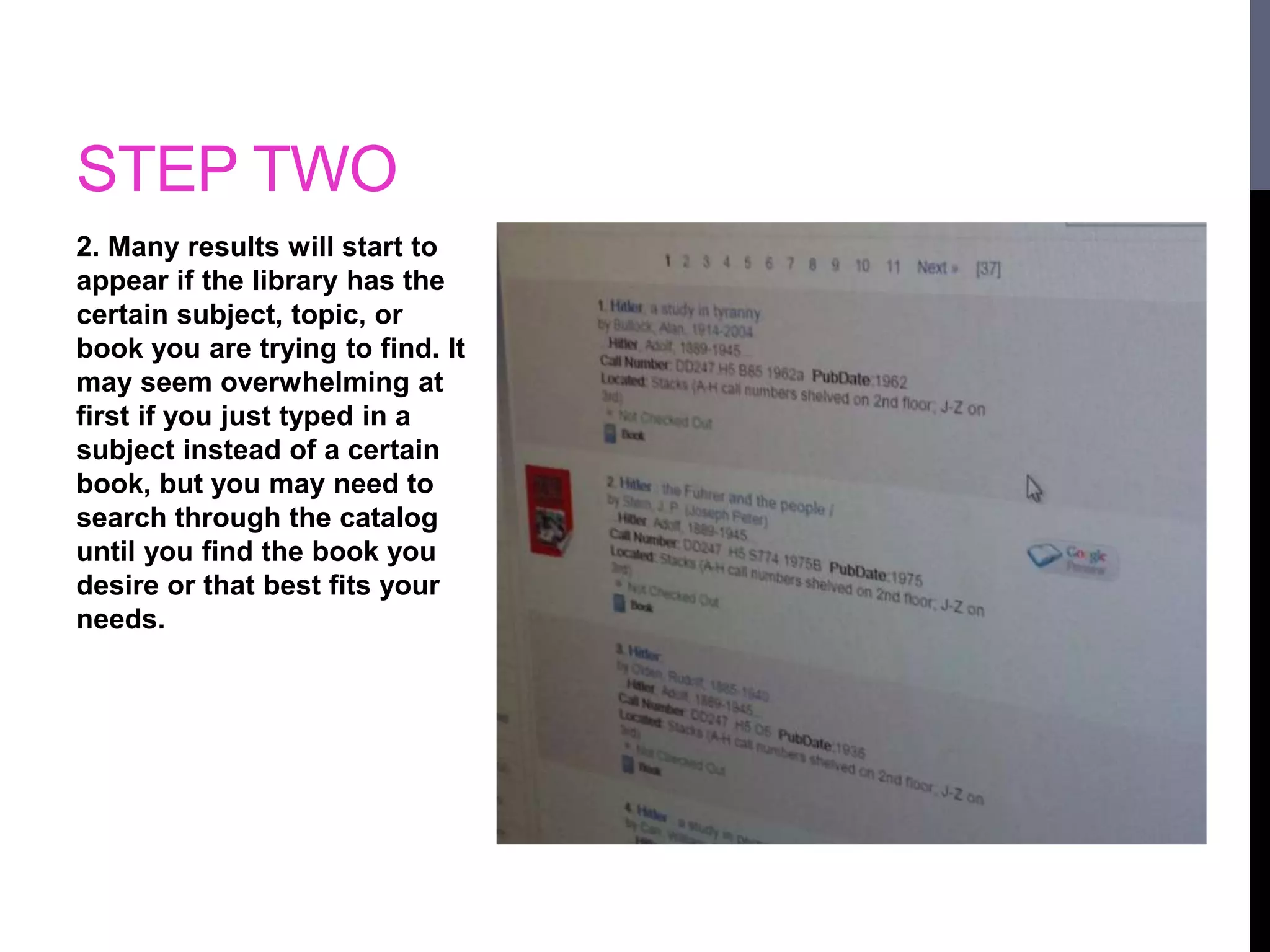 STEP TWO 
2. Many results will start to 
appear if the library has the 
certain subject, topic, or 
book you are trying to find. It 
may seem overwhelming at 
first if you just typed in a 
subject instead of a certain 
book, but you may need to 
search through the catalog 
until you find the book you 
desire or that best fits your 
needs. 
 