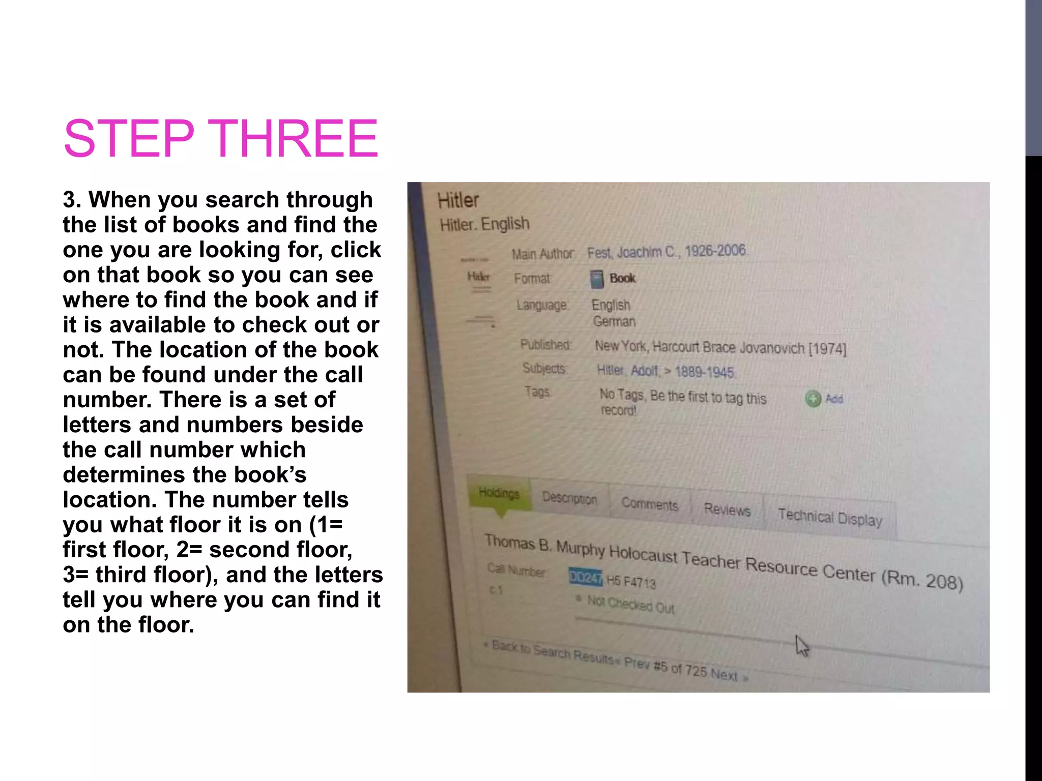STEP THREE 
3. When you search through 
the list of books and find the 
one you are looking for, click 
on that book so you can see 
where to find the book and if 
it is available to check out or 
not. The location of the book 
can be found under the call 
number. There is a set of 
letters and numbers beside 
the call number which 
determines the book’s 
location. The number tells 
you what floor it is on (1= 
first floor, 2= second floor, 
3= third floor), and the letters 
tell you where you can find it 
on the floor. 
 