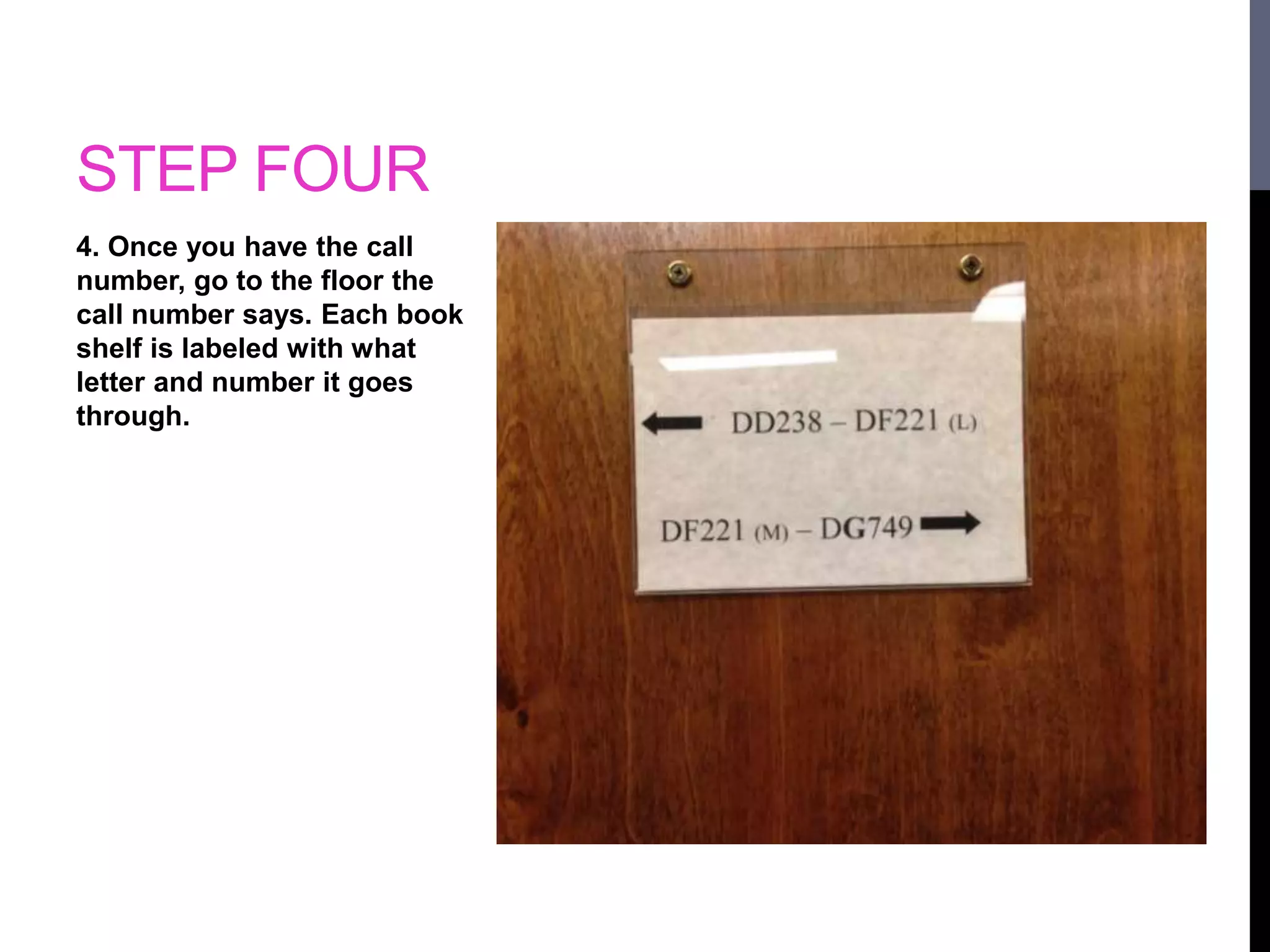STEP FOUR 
4. Once you have the call 
number, go to the floor the 
call number says. Each book 
shelf is labeled with what 
letter and number it goes 
through. 
 