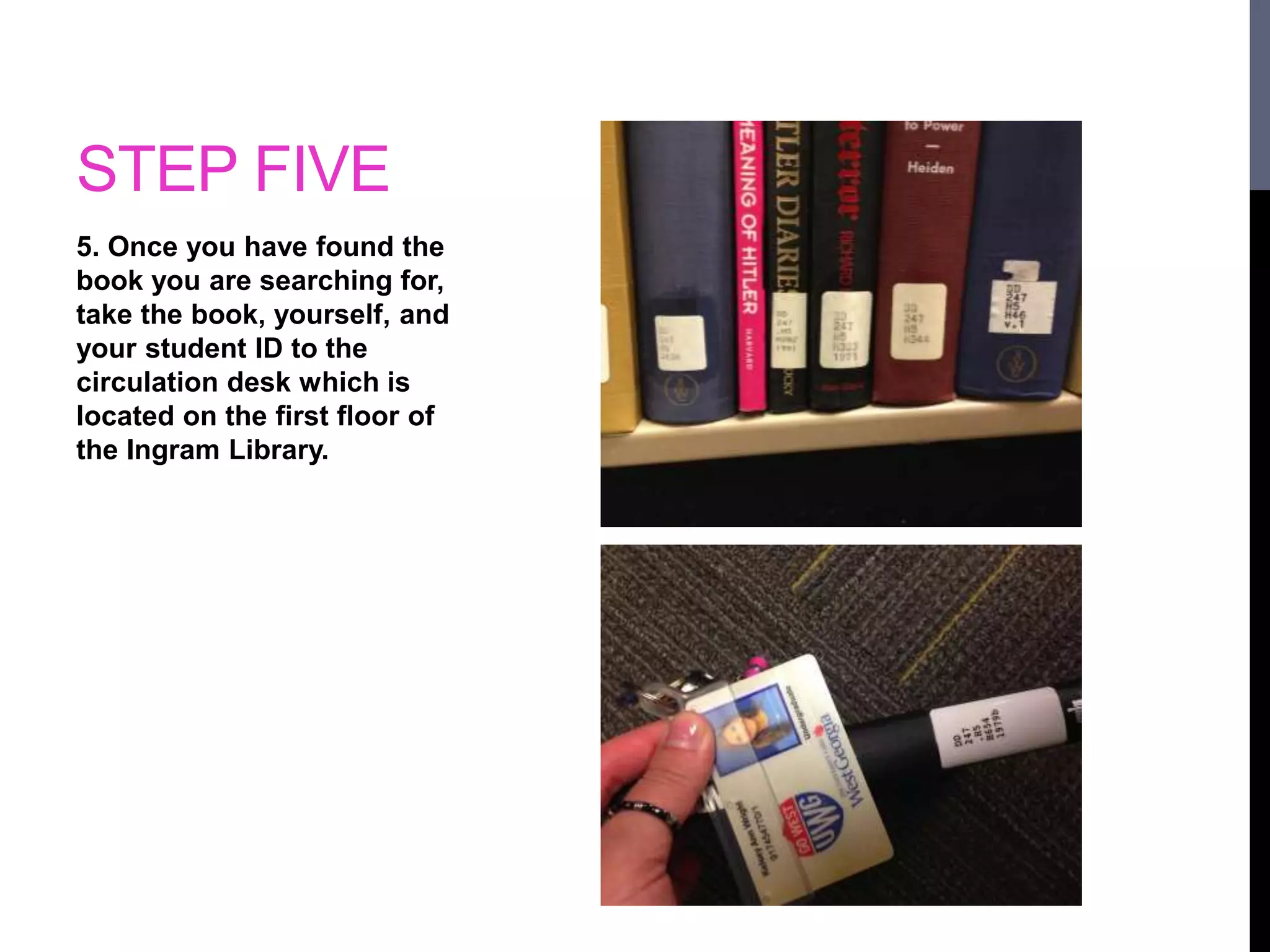 STEP FIVE 
5. Once you have found the 
book you are searching for, 
take the book, yourself, and 
your student ID to the 
circulation desk which is 
located on the first floor of 
the Ingram Library. 
 